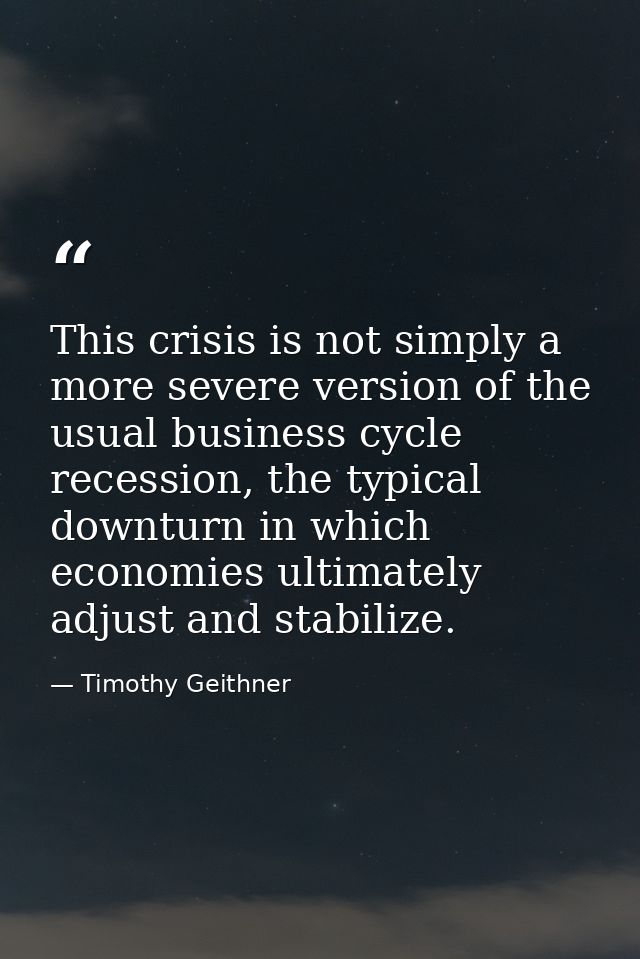 This crisis is not simply a more severe version of the usual business cycle recession, the typical downturn in which eco — Timothy Geithner