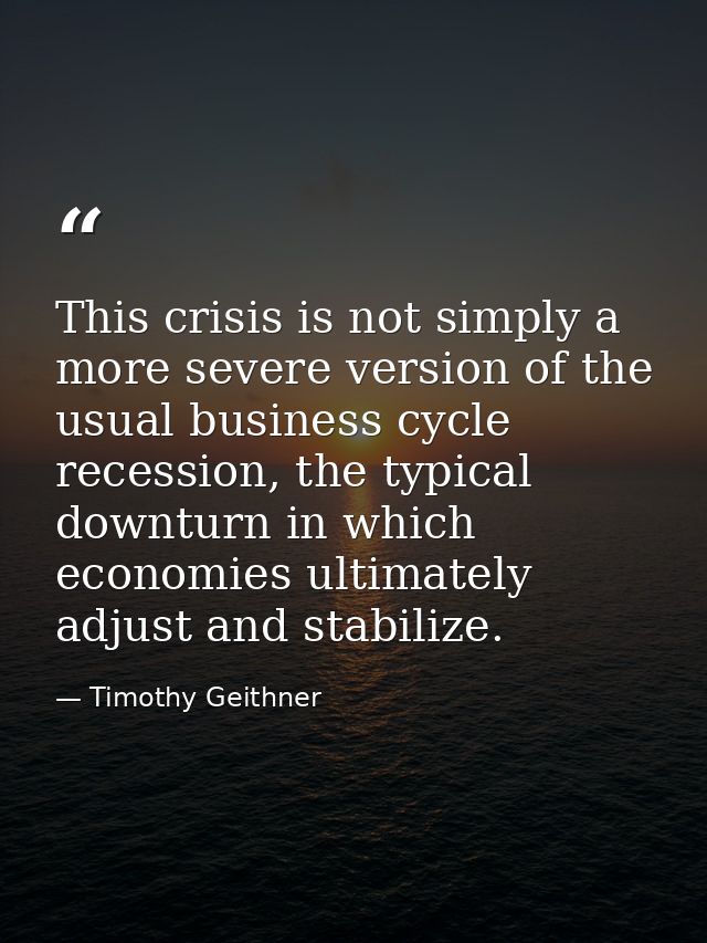 This crisis is not simply a more severe version of the usual business cycle recession, the typical downturn in which eco — Timothy Geithner