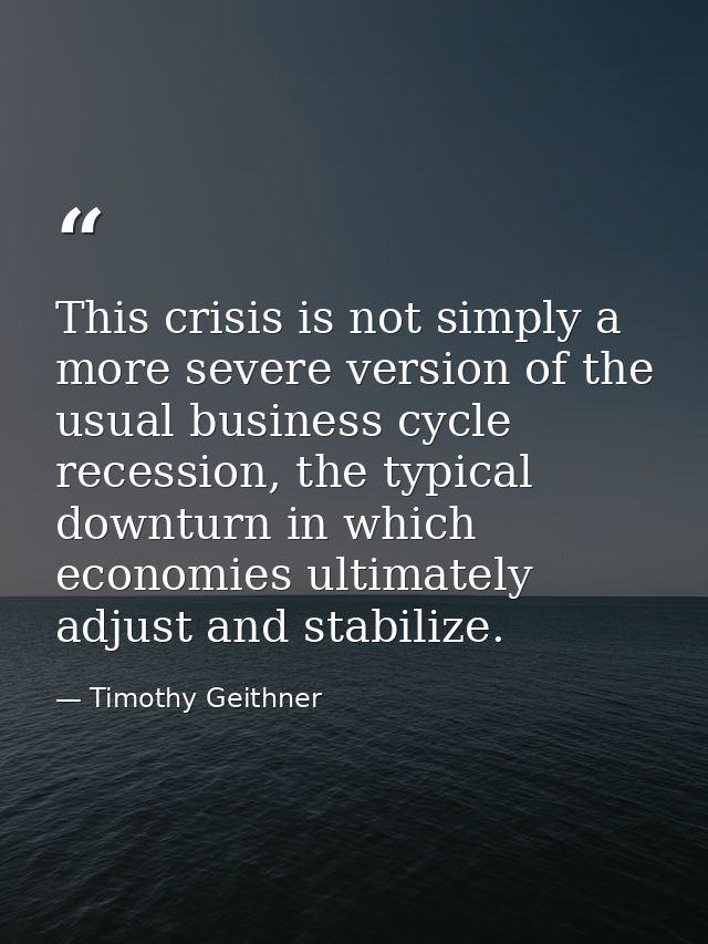 This crisis is not simply a more severe version of the usual business cycle recession, the typical downturn in which eco — Timothy Geithner
