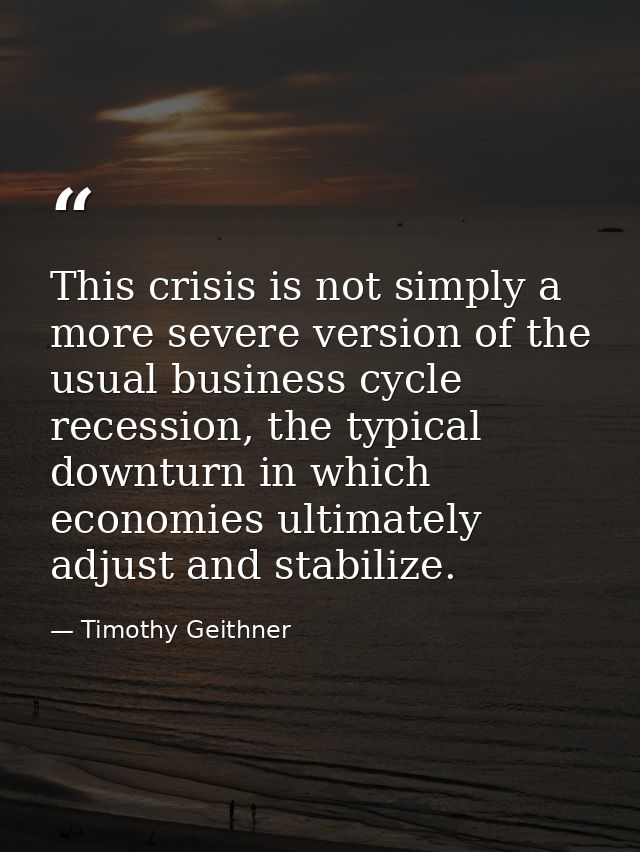 This crisis is not simply a more severe version of the usual business cycle recession, the typical downturn in which eco — Timothy Geithner