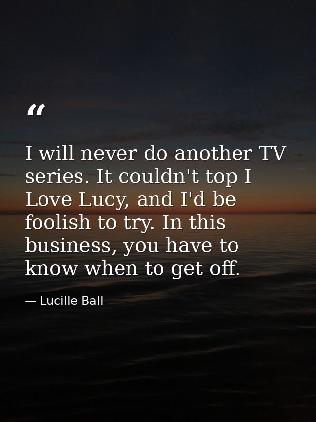 I will never do another TV series. It couldn't top I Love Lucy, and I'd be foolish to try. In this business, you have to — Lucille Ball