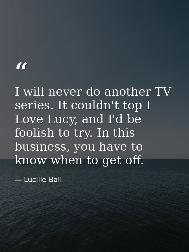 I will never do another TV series. It couldn't top I Love Lucy, and I'd be foolish to try. In this business, you have to — Lucille Ball