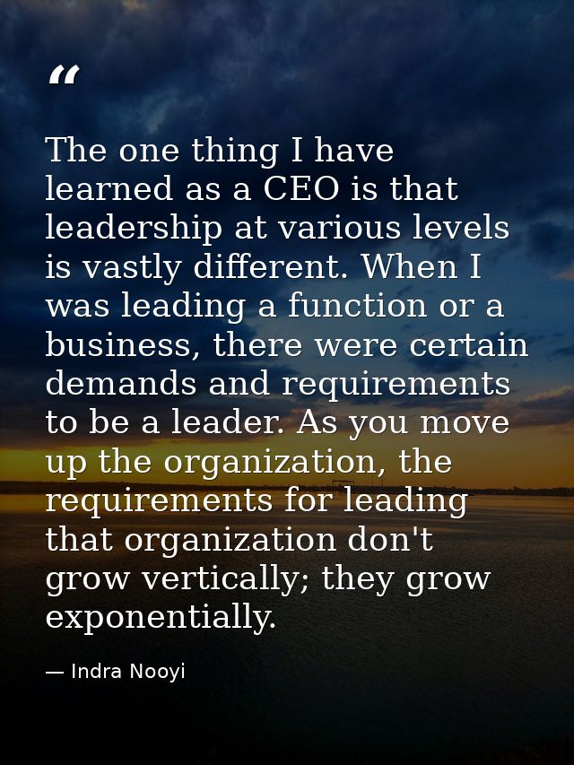 The one thing I have learned as a CEO is that leadership at various levels is vastly different. When I was leading a fun — Indra Nooyi