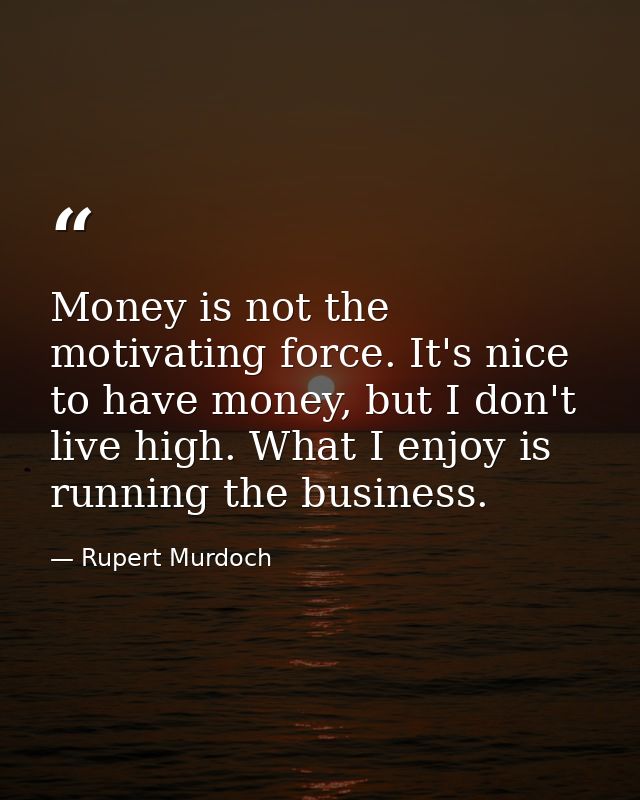 Money is not the motivating force. It's nice to have money, but I don't live high. What I enjoy is running the business. — Rupert Murdoch