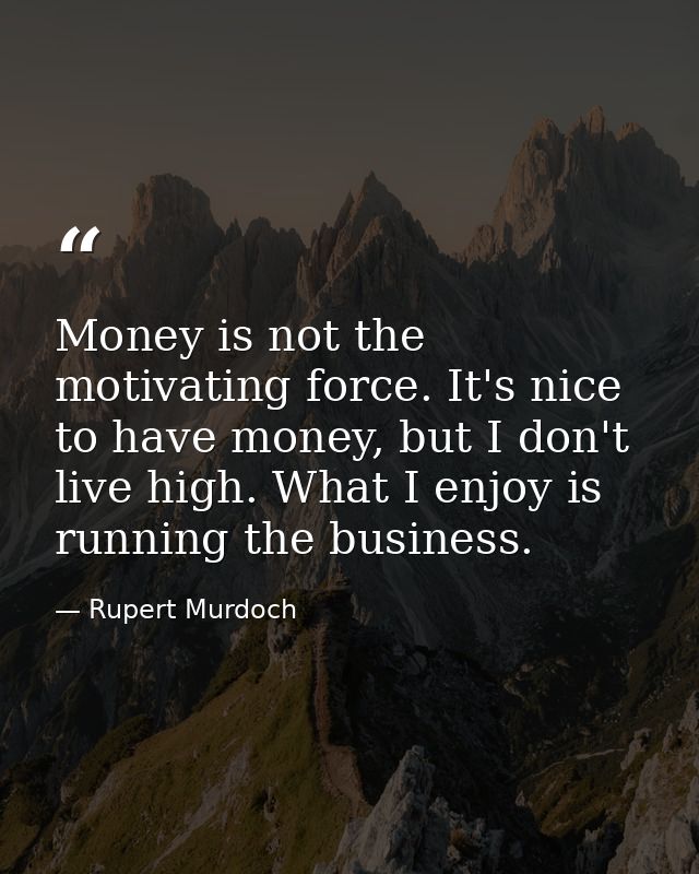Money is not the motivating force. It's nice to have money, but I don't live high. What I enjoy is running the business. — Rupert Murdoch