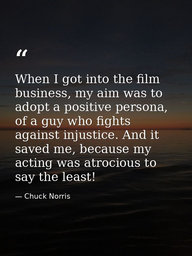 When I got into the film business, my aim was to adopt a positive persona, of a guy who fights against injustice. And it — Chuck Norris