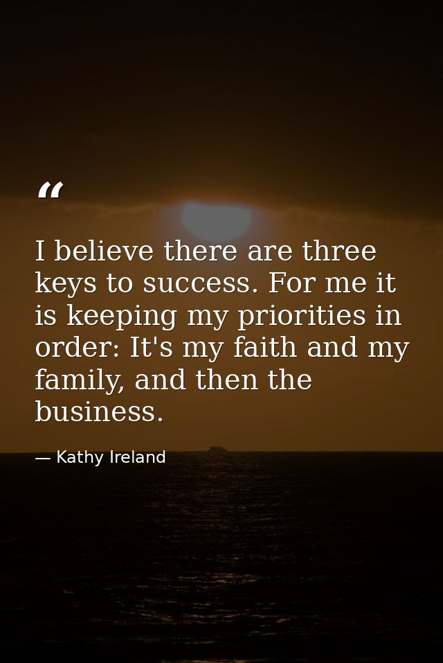 I believe there are three keys to success. For me it is keeping my priorities in order: It's my faith and my family, and — Kathy Ireland