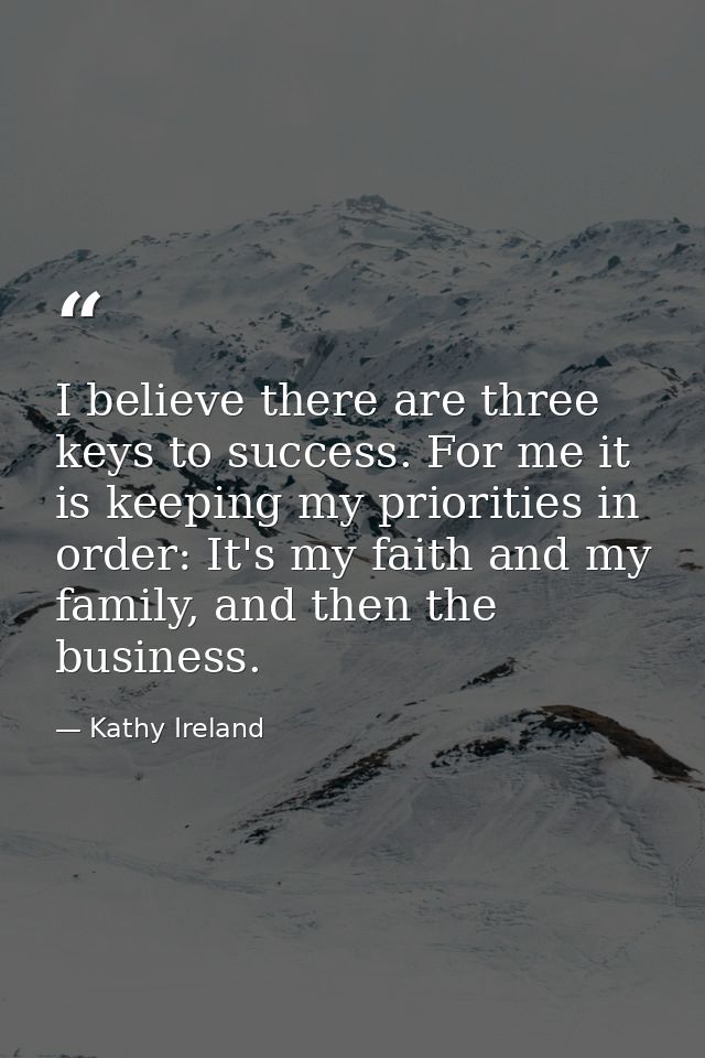 I believe there are three keys to success. For me it is keeping my priorities in order: It's my faith and my family, and — Kathy Ireland