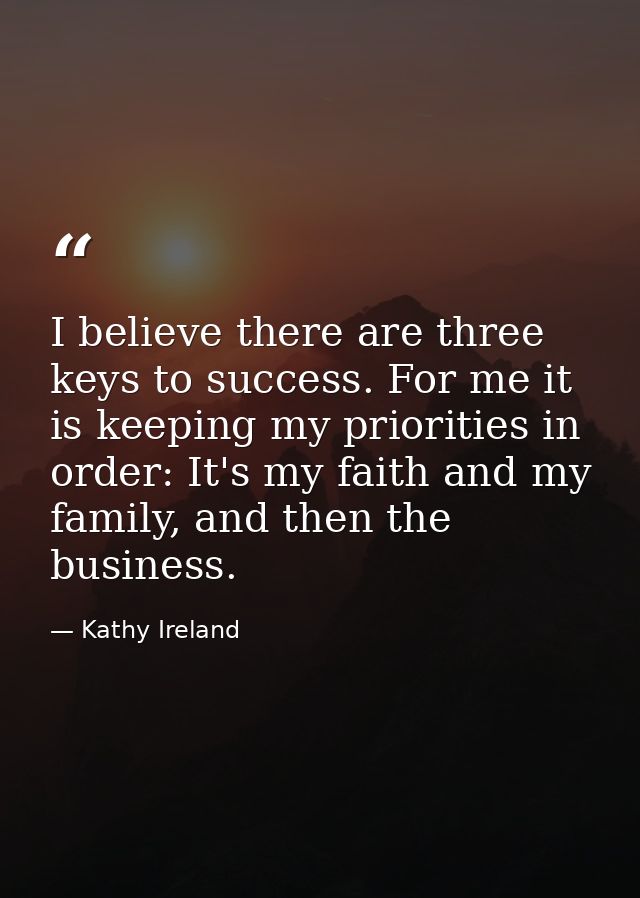 I believe there are three keys to success. For me it is keeping my priorities in order: It's my faith and my family, and — Kathy Ireland