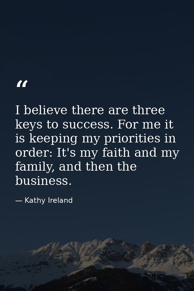 I believe there are three keys to success. For me it is keeping my priorities in order: It's my faith and my family, and — Kathy Ireland