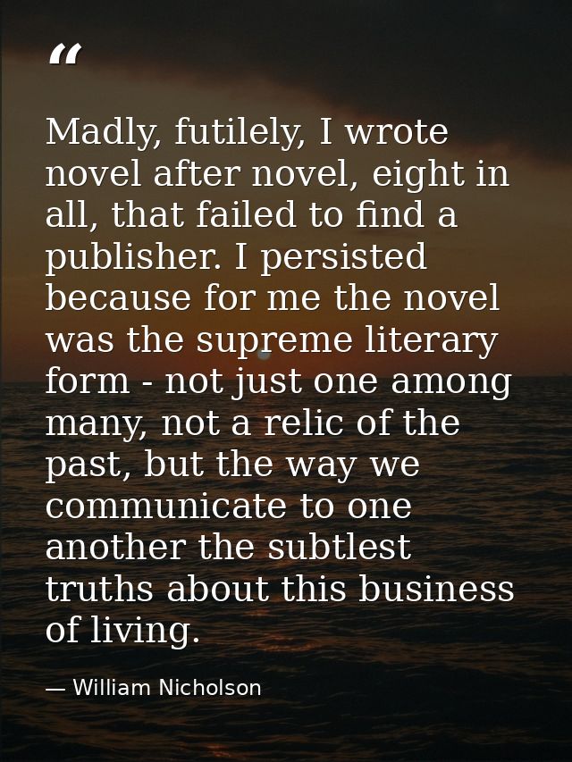 Madly, futilely, I wrote novel after novel, eight in all, that failed to find a publisher. I persisted because for me th — William Nicholson