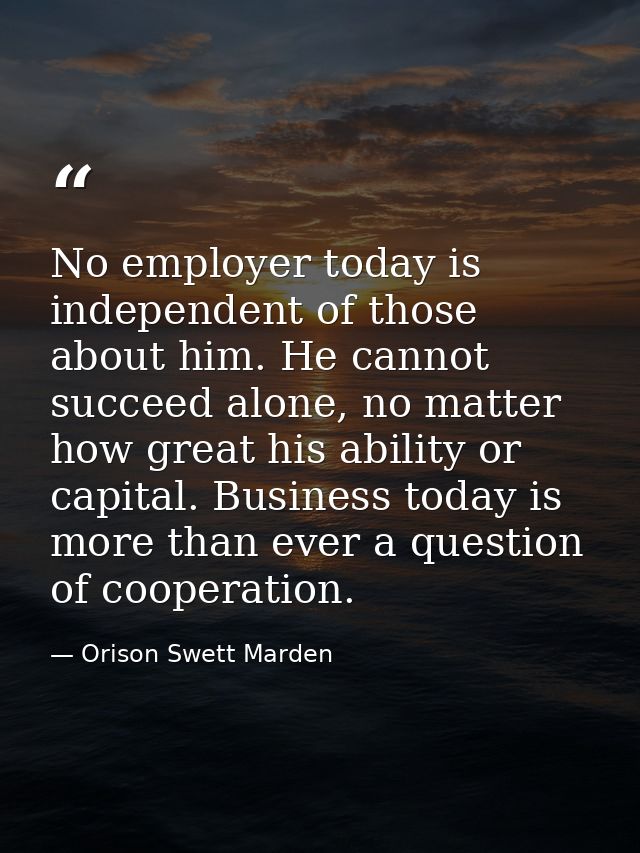 No employer today is independent of those about him. He cannot succeed alone, no matter how great his ability or capital — Orison Swett Marden