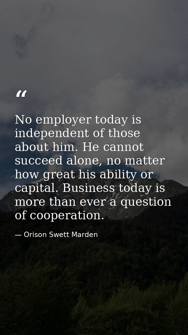 No employer today is independent of those about him. He cannot succeed alone, no matter how great his ability or capital — Orison Swett Marden