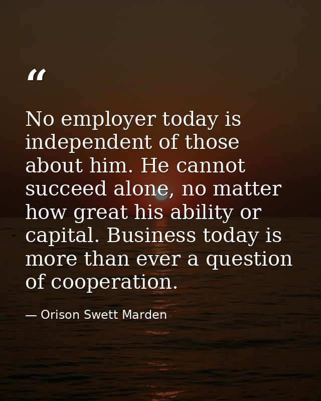 No employer today is independent of those about him. He cannot succeed alone, no matter how great his ability or capital — Orison Swett Marden