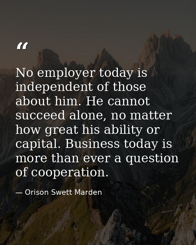 No employer today is independent of those about him. He cannot succeed alone, no matter how great his ability or capital — Orison Swett Marden