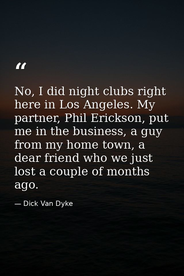 No, I did night clubs right here in Los Angeles. My partner, Phil Erickson, put me in the business, a guy from my home t — Dick Van Dyke