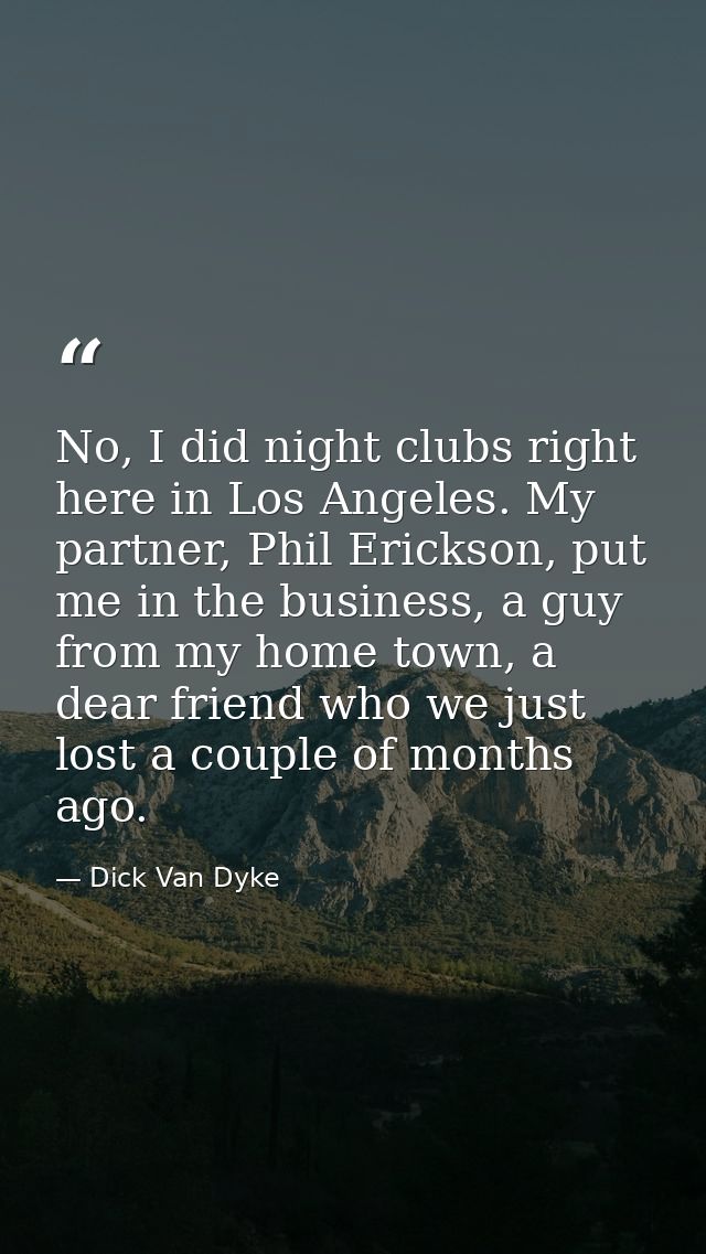 No, I did night clubs right here in Los Angeles. My partner, Phil Erickson, put me in the business, a guy from my home t — Dick Van Dyke