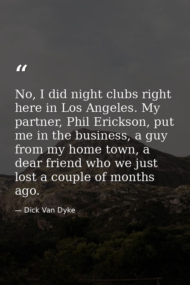 No, I did night clubs right here in Los Angeles. My partner, Phil Erickson, put me in the business, a guy from my home t — Dick Van Dyke