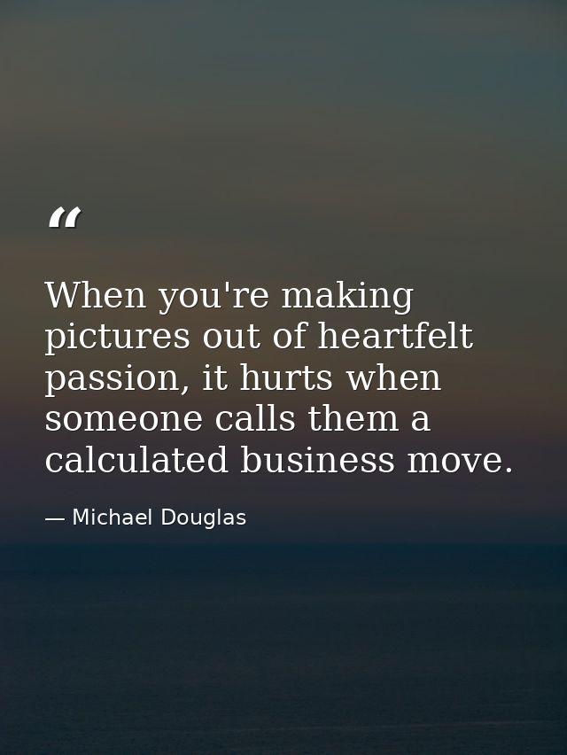 When you're making pictures out of heartfelt passion, it hurts when someone calls them a calculated business move. — Michael Douglas