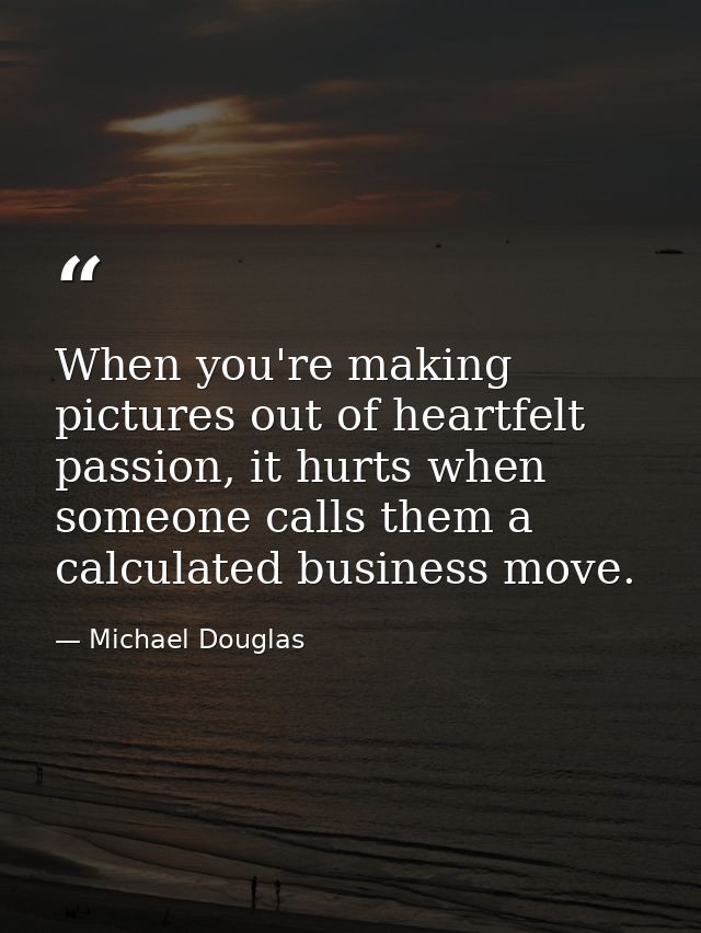 When you're making pictures out of heartfelt passion, it hurts when someone calls them a calculated business move. — Michael Douglas