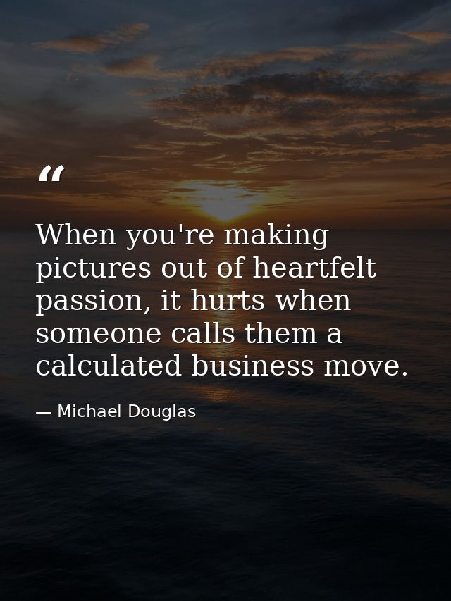 When you're making pictures out of heartfelt passion, it hurts when someone calls them a calculated business move. — Michael Douglas
