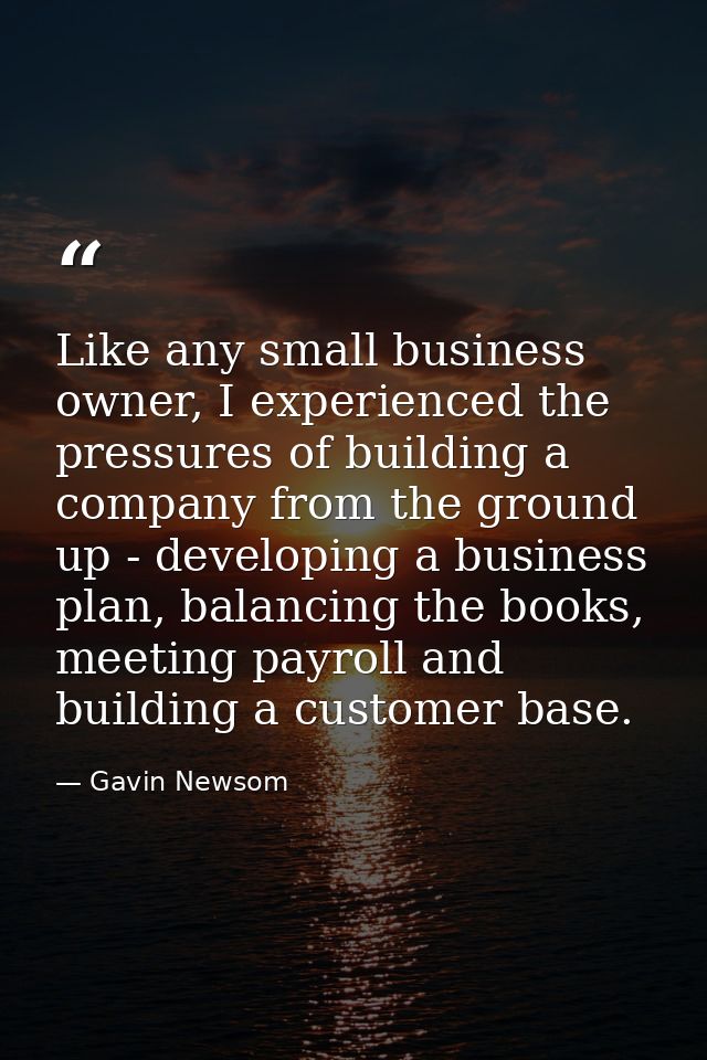 Like any small business owner, I experienced the pressures of building a company from the ground up - developing a busin — Gavin Newsom