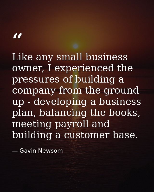 Like any small business owner, I experienced the pressures of building a company from the ground up - developing a busin — Gavin Newsom