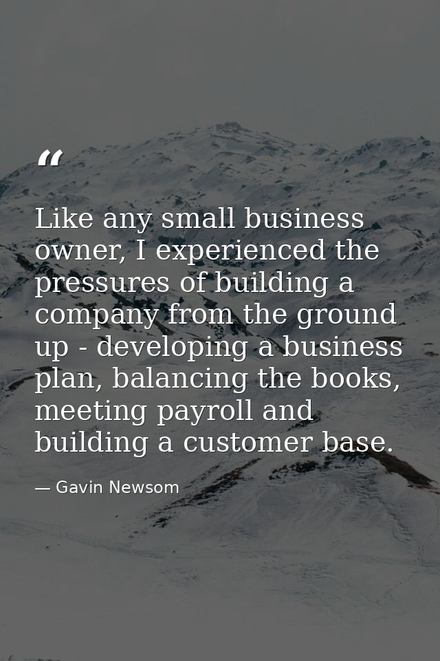 Like any small business owner, I experienced the pressures of building a company from the ground up - developing a busin — Gavin Newsom