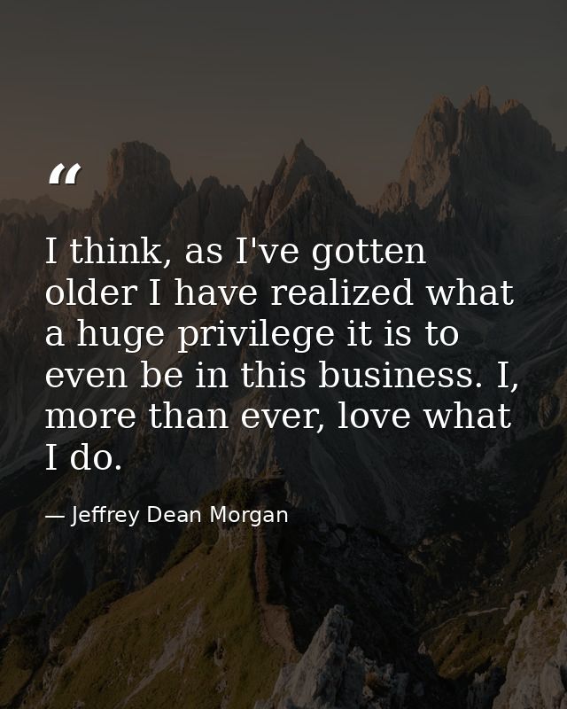 I think, as I've gotten older I have realized what a huge privilege it is to even be in this business. I, more than ever — Jeffrey Dean Morgan