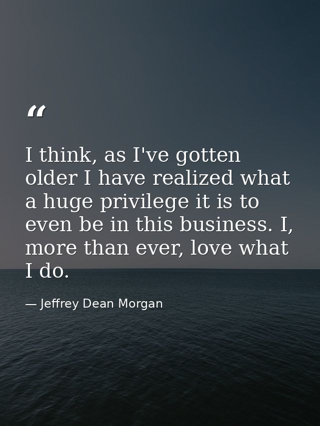 I think, as I've gotten older I have realized what a huge privilege it is to even be in this business. I, more than ever — Jeffrey Dean Morgan