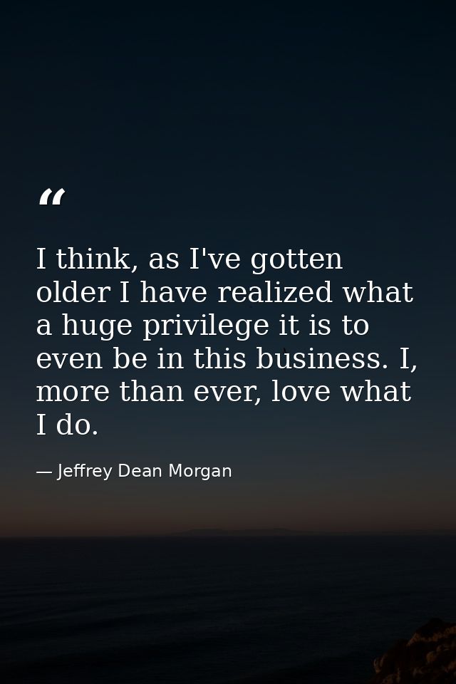 I think, as I've gotten older I have realized what a huge privilege it is to even be in this business. I, more than ever — Jeffrey Dean Morgan