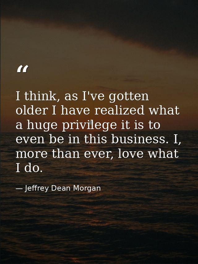 I think, as I've gotten older I have realized what a huge privilege it is to even be in this business. I, more than ever — Jeffrey Dean Morgan