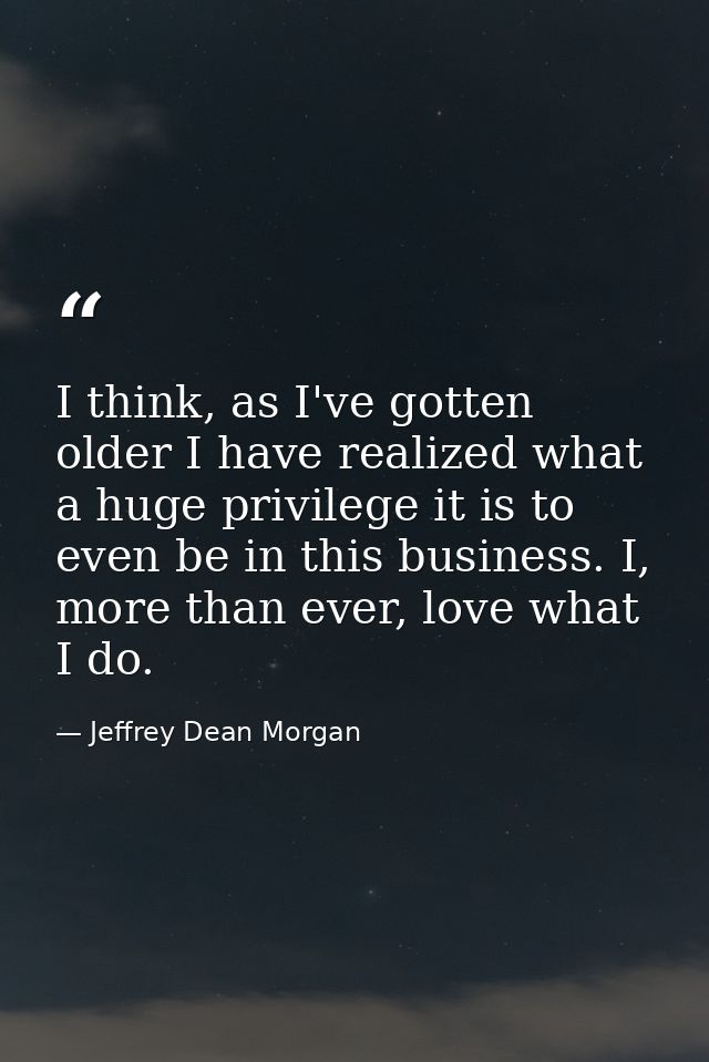 I think, as I've gotten older I have realized what a huge privilege it is to even be in this business. I, more than ever — Jeffrey Dean Morgan