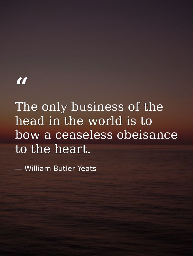 The only business of the head in the world is to bow a ceaseless obeisance to the heart. — William Butler Yeats