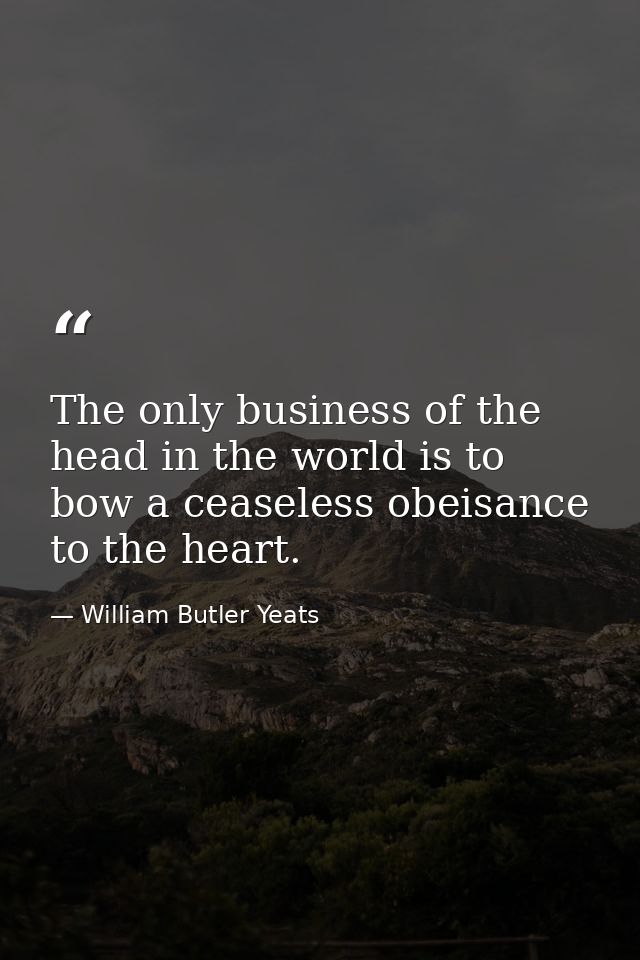 The only business of the head in the world is to bow a ceaseless obeisance to the heart. — William Butler Yeats