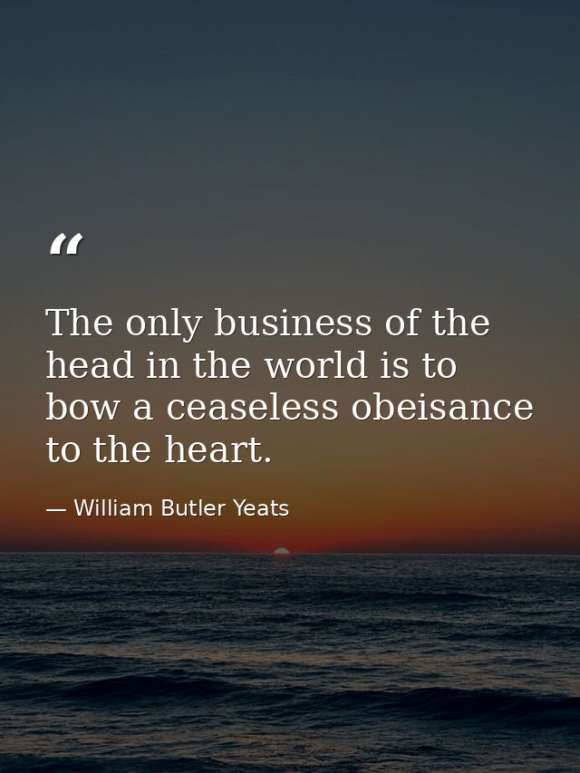 The only business of the head in the world is to bow a ceaseless obeisance to the heart. — William Butler Yeats