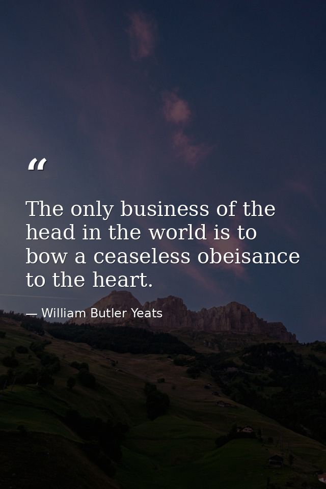 The only business of the head in the world is to bow a ceaseless obeisance to the heart. — William Butler Yeats