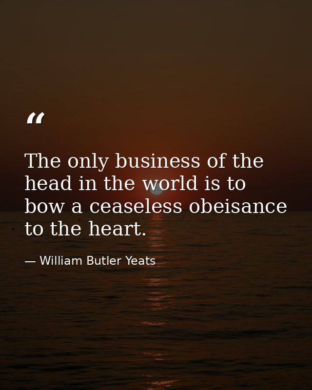 The only business of the head in the world is to bow a ceaseless obeisance to the heart. — William Butler Yeats