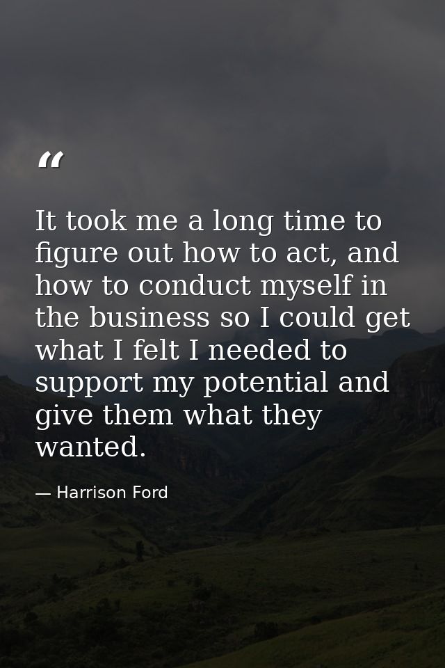 It took me a long time to figure out how to act, and how to conduct myself in the business so I could get what I felt I  — Harrison Ford