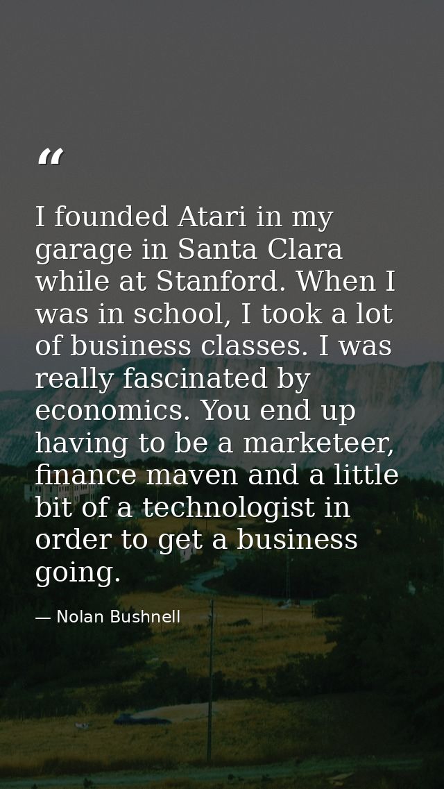 I founded Atari in my garage in Santa Clara while at Stanford. When I was in school, I took a lot of business classes. I — Nolan Bushnell