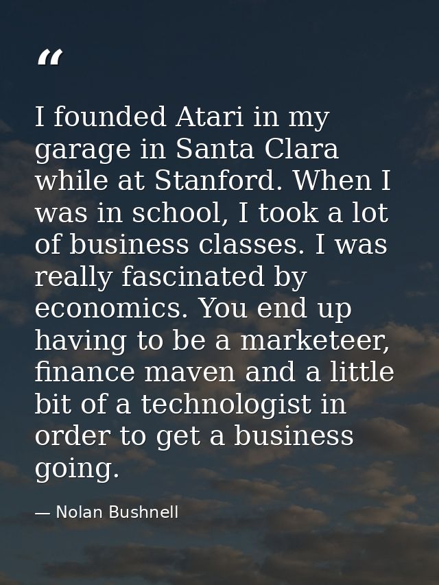 I founded Atari in my garage in Santa Clara while at Stanford. When I was in school, I took a lot of business classes. I — Nolan Bushnell