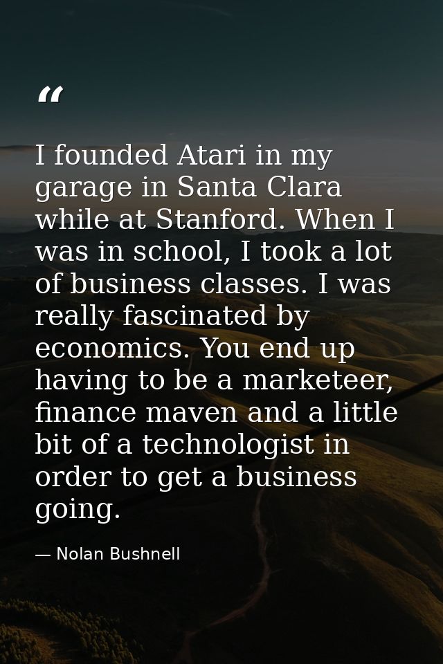 I founded Atari in my garage in Santa Clara while at Stanford. When I was in school, I took a lot of business classes. I — Nolan Bushnell