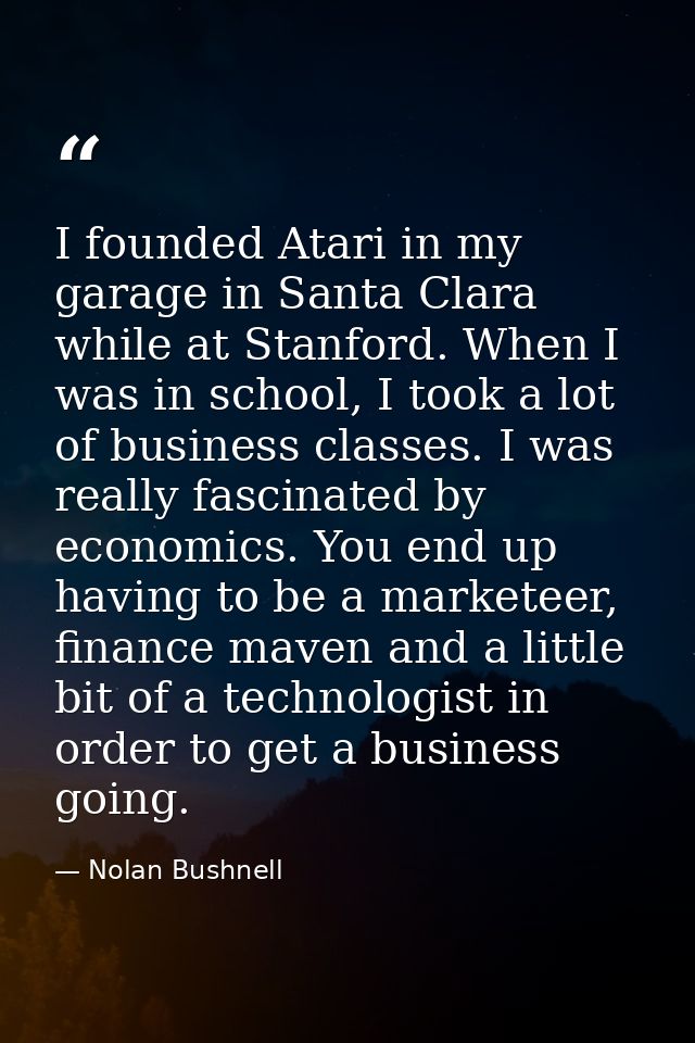 I founded Atari in my garage in Santa Clara while at Stanford. When I was in school, I took a lot of business classes. I — Nolan Bushnell