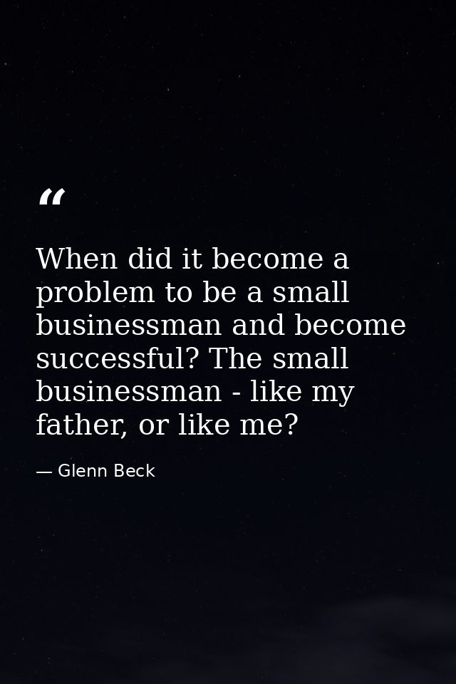 When did it become a problem to be a small businessman and become successful? The small businessman - like my father, or — Glenn Beck
