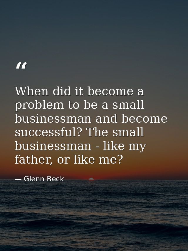 When did it become a problem to be a small businessman and become successful? The small businessman - like my father, or — Glenn Beck