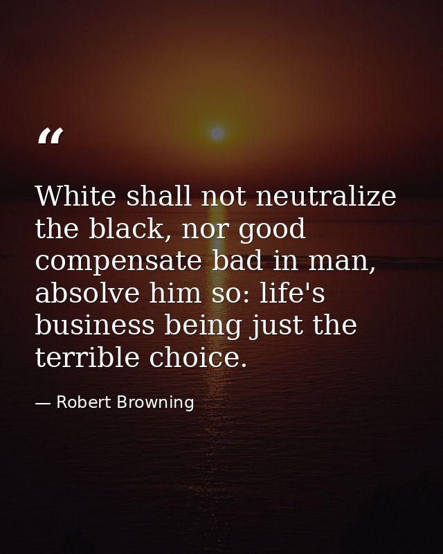 White shall not neutralize the black, nor good compensate bad in man, absolve him so: life's business being just the ter — Robert Browning