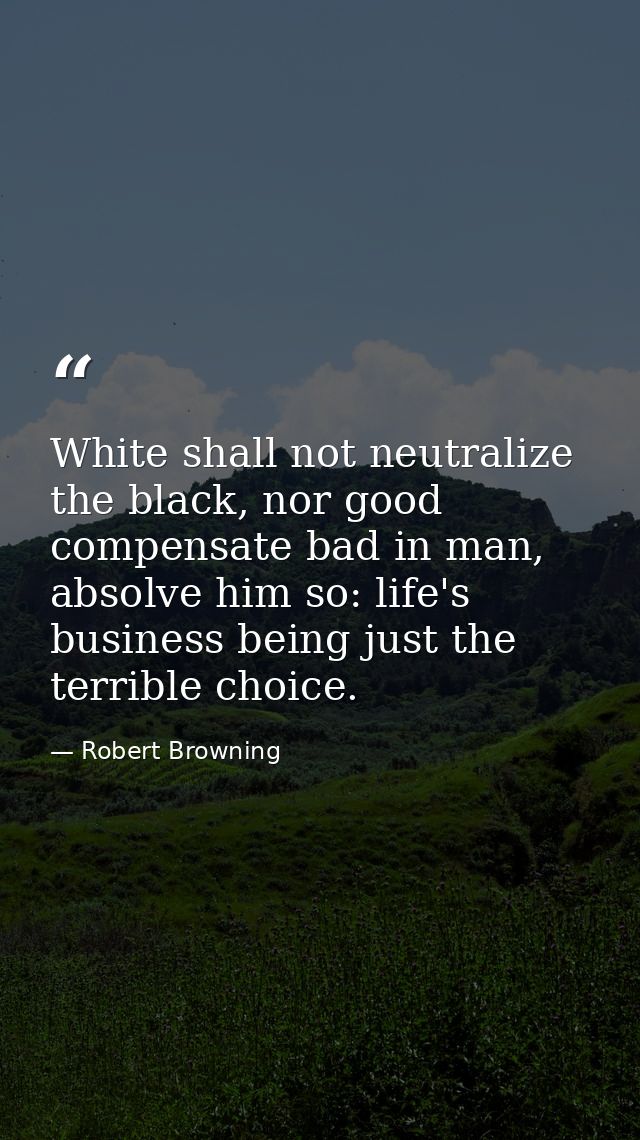 White shall not neutralize the black, nor good compensate bad in man, absolve him so: life's business being just the ter — Robert Browning