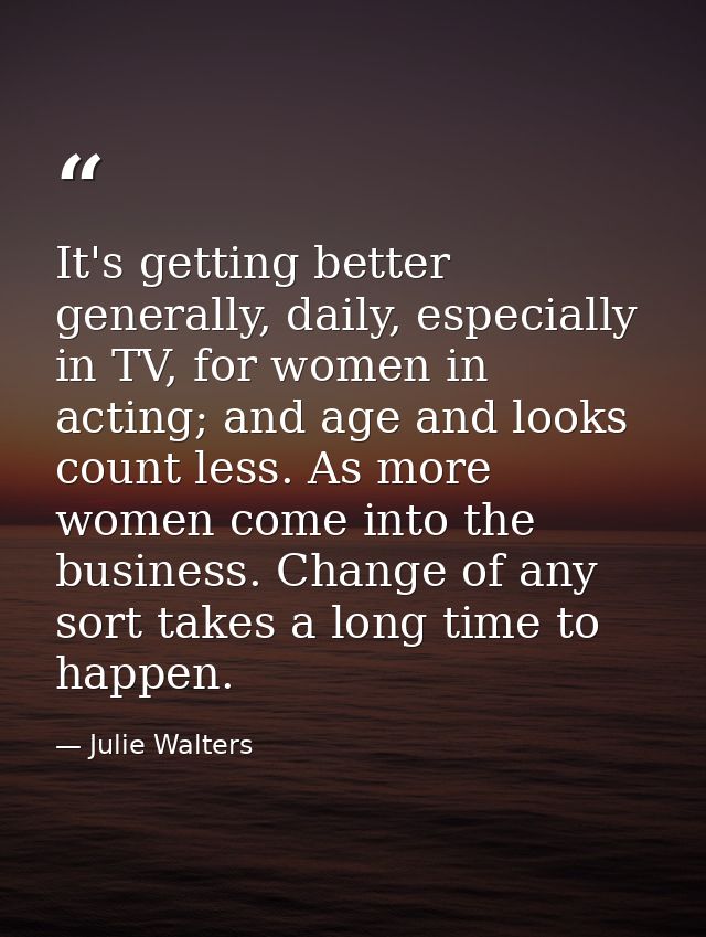 It's getting better generally, daily, especially in TV, for women in acting; and age and looks count less. As more women — Julie Walters