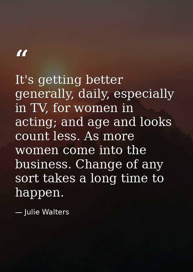It's getting better generally, daily, especially in TV, for women in acting; and age and looks count less. As more women — Julie Walters