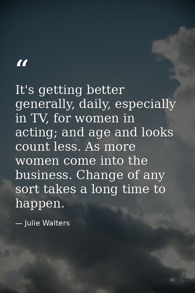It's getting better generally, daily, especially in TV, for women in acting; and age and looks count less. As more women — Julie Walters